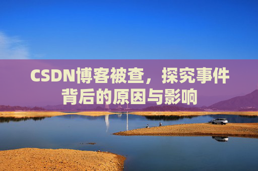 CSDN博客被查，探究事件背后的原因与影响